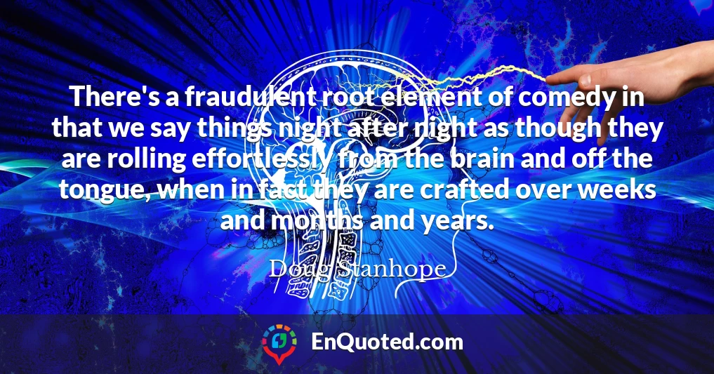 There's a fraudulent root element of comedy in that we say things night after night as though they are rolling effortlessly from the brain and off the tongue, when in fact they are crafted over weeks and months and years.