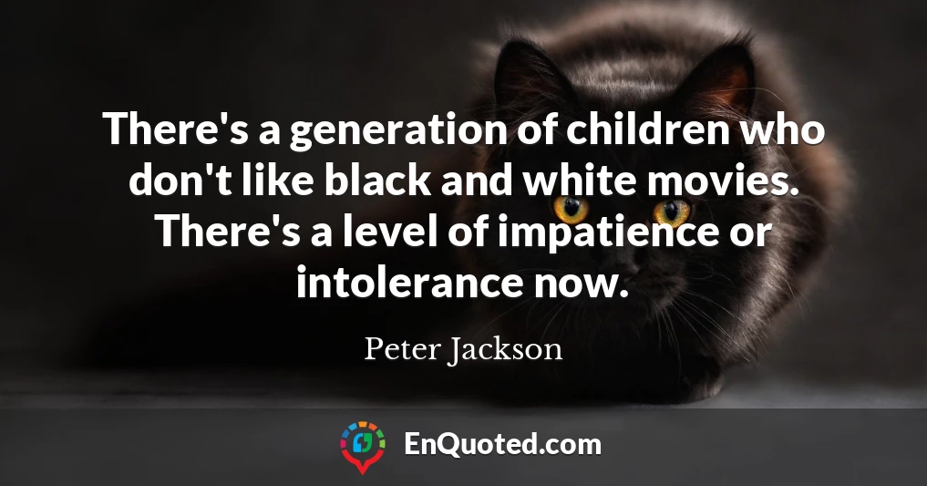 There's a generation of children who don't like black and white movies. There's a level of impatience or intolerance now.
