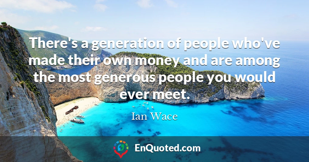 There's a generation of people who've made their own money and are among the most generous people you would ever meet.