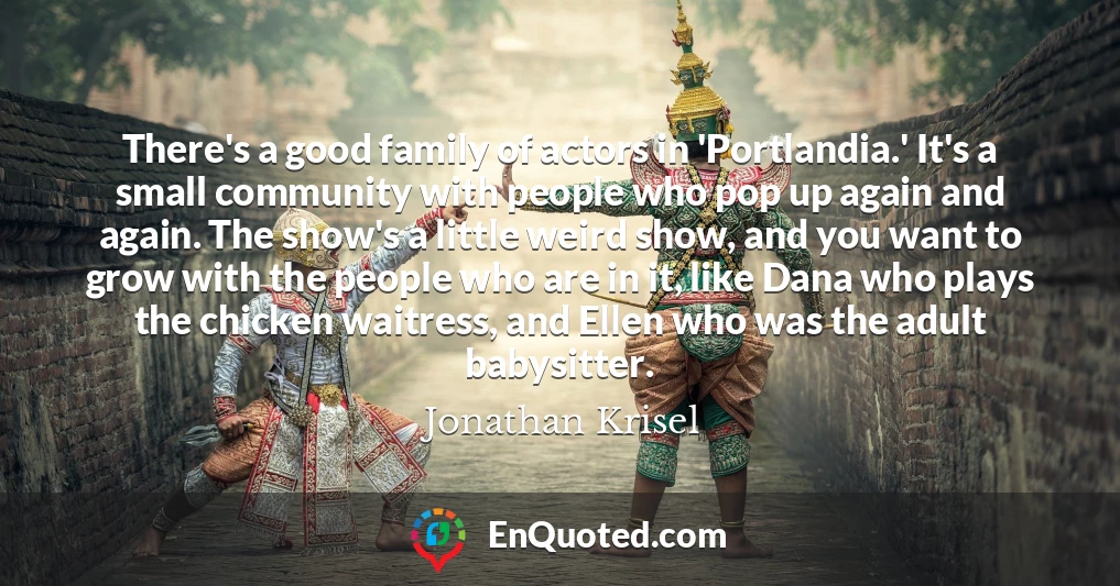 There's a good family of actors in 'Portlandia.' It's a small community with people who pop up again and again. The show's a little weird show, and you want to grow with the people who are in it, like Dana who plays the chicken waitress, and Ellen who was the adult babysitter.