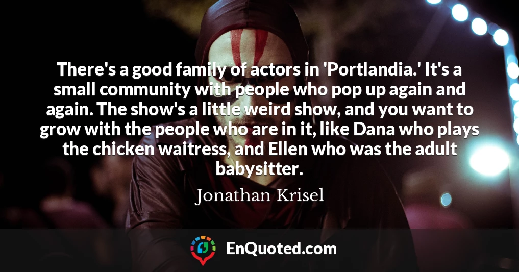 There's a good family of actors in 'Portlandia.' It's a small community with people who pop up again and again. The show's a little weird show, and you want to grow with the people who are in it, like Dana who plays the chicken waitress, and Ellen who was the adult babysitter.