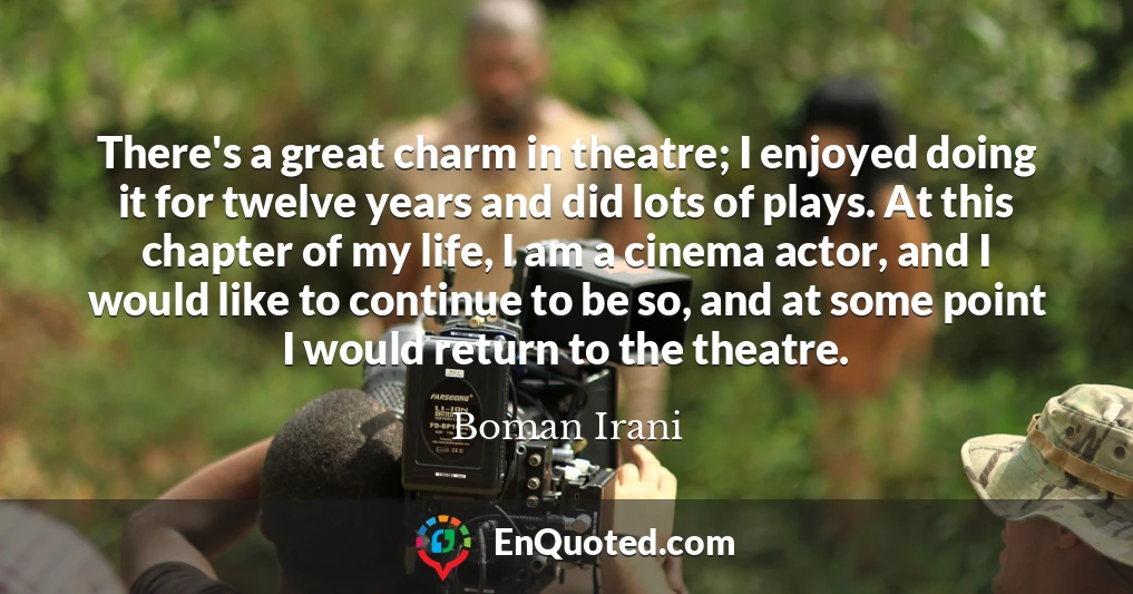 There's a great charm in theatre; I enjoyed doing it for twelve years and did lots of plays. At this chapter of my life, I am a cinema actor, and I would like to continue to be so, and at some point I would return to the theatre.