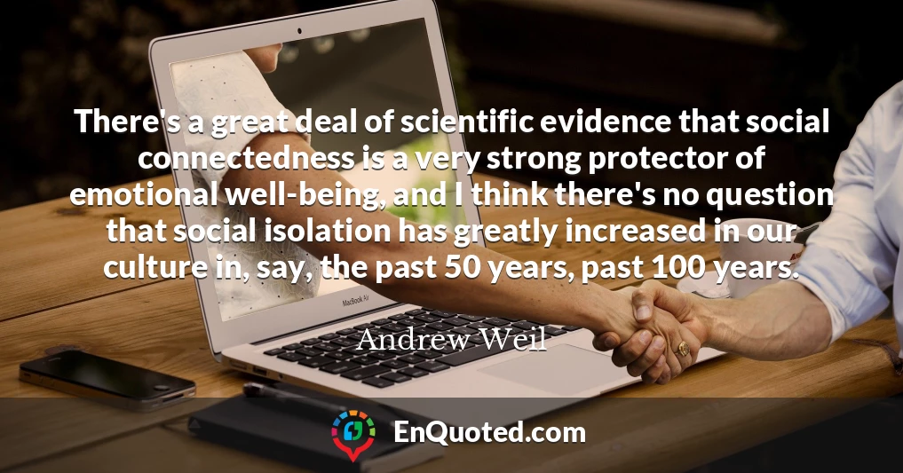 There's a great deal of scientific evidence that social connectedness is a very strong protector of emotional well-being, and I think there's no question that social isolation has greatly increased in our culture in, say, the past 50 years, past 100 years.