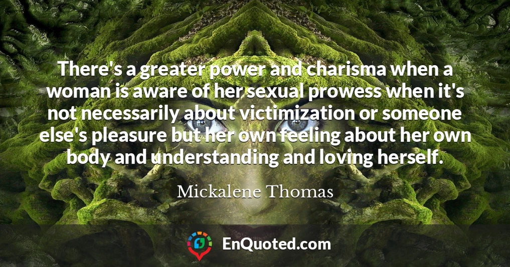 There's a greater power and charisma when a woman is aware of her sexual prowess when it's not necessarily about victimization or someone else's pleasure but her own feeling about her own body and understanding and loving herself.