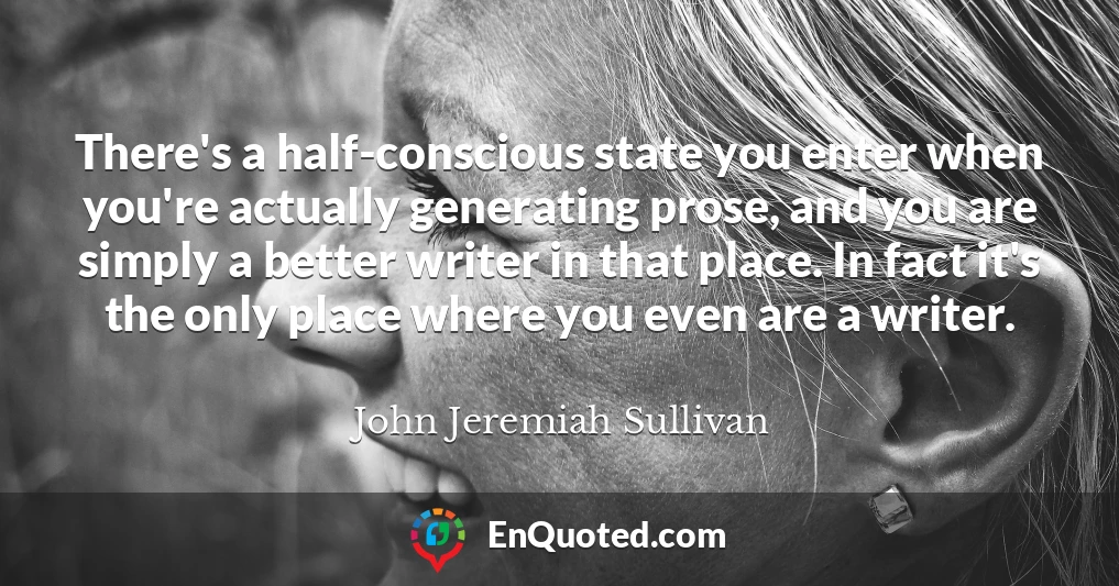 There's a half-conscious state you enter when you're actually generating prose, and you are simply a better writer in that place. In fact it's the only place where you even are a writer.