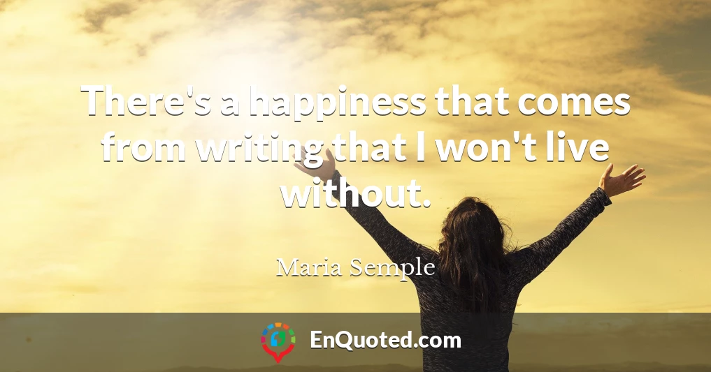 There's a happiness that comes from writing that I won't live without.