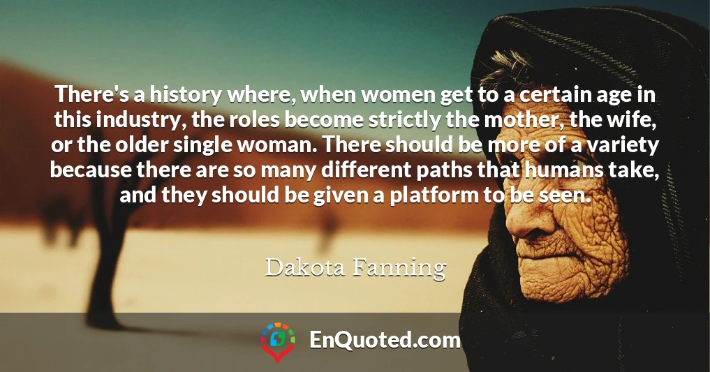 There's a history where, when women get to a certain age in this industry, the roles become strictly the mother, the wife, or the older single woman. There should be more of a variety because there are so many different paths that humans take, and they should be given a platform to be seen.