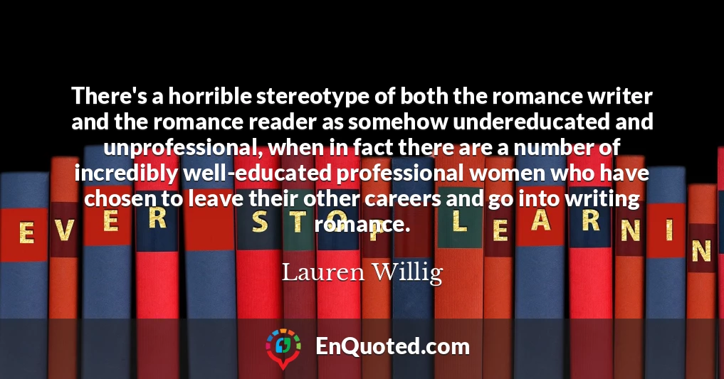 There's a horrible stereotype of both the romance writer and the romance reader as somehow undereducated and unprofessional, when in fact there are a number of incredibly well-educated professional women who have chosen to leave their other careers and go into writing romance.