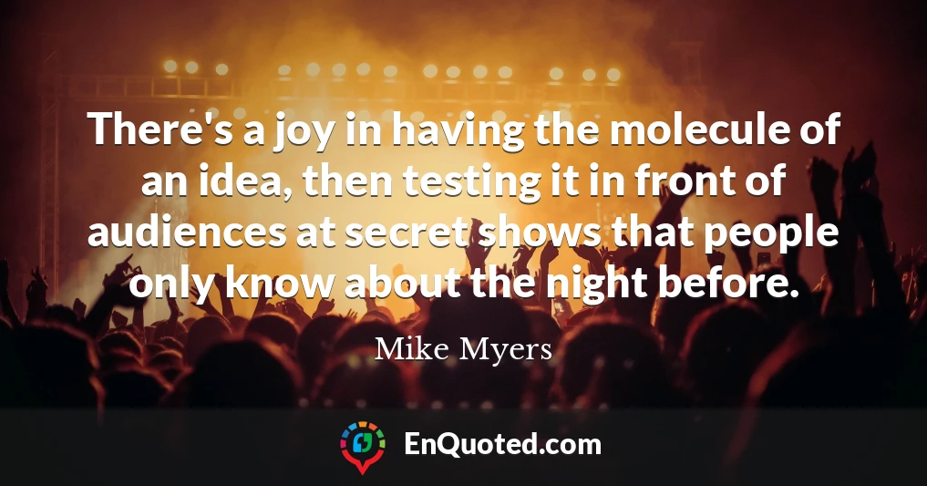 There's a joy in having the molecule of an idea, then testing it in front of audiences at secret shows that people only know about the night before.