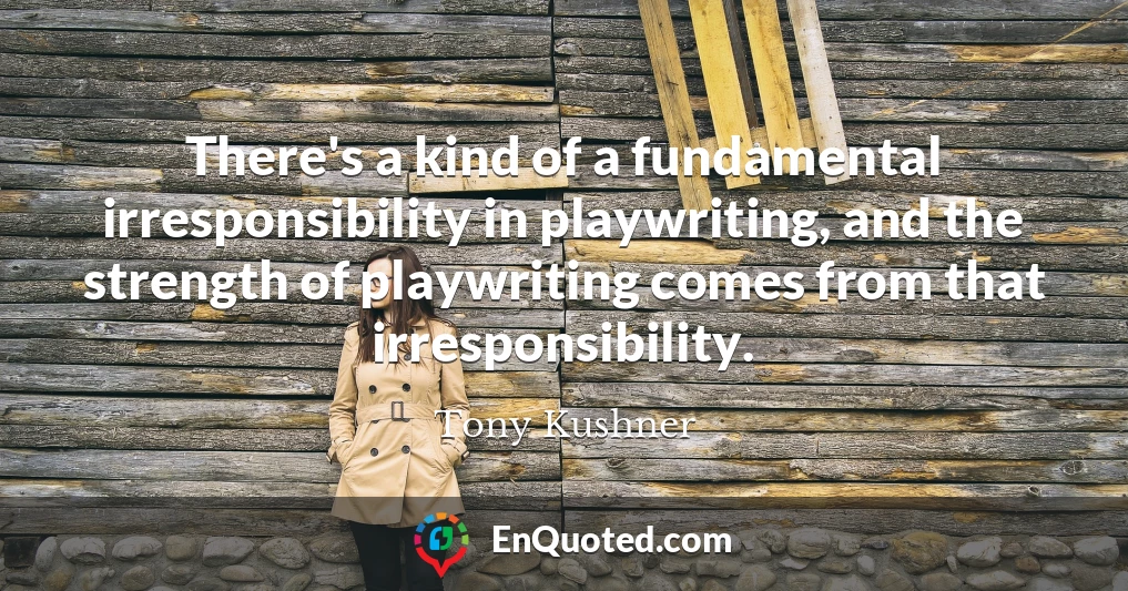 There's a kind of a fundamental irresponsibility in playwriting, and the strength of playwriting comes from that irresponsibility.