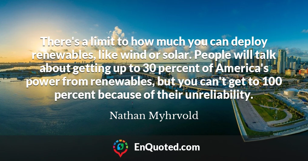 There's a limit to how much you can deploy renewables, like wind or solar. People will talk about getting up to 30 percent of America's power from renewables, but you can't get to 100 percent because of their unreliability.