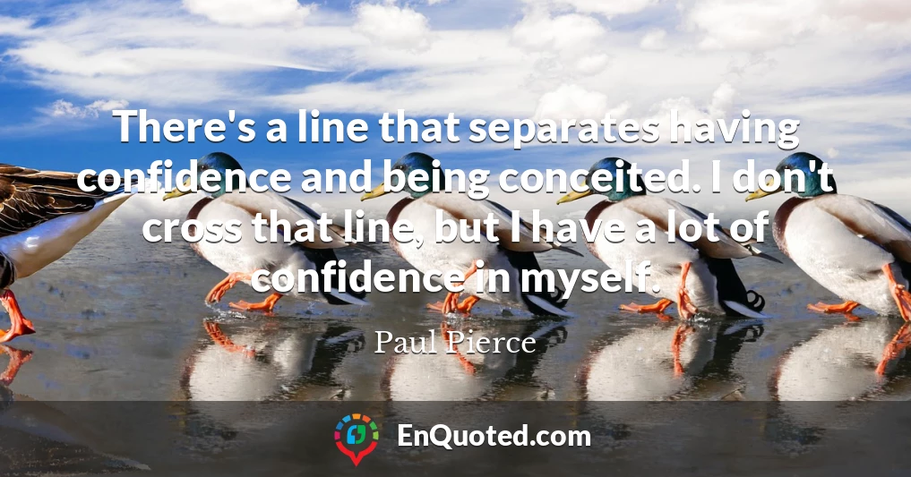 There's a line that separates having confidence and being conceited. I don't cross that line, but I have a lot of confidence in myself.
