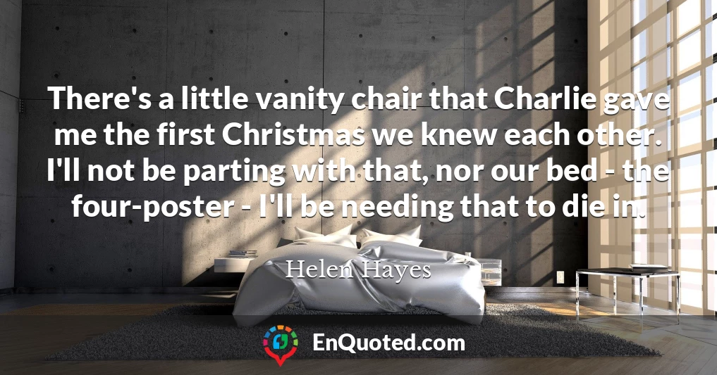 There's a little vanity chair that Charlie gave me the first Christmas we knew each other. I'll not be parting with that, nor our bed - the four-poster - I'll be needing that to die in.