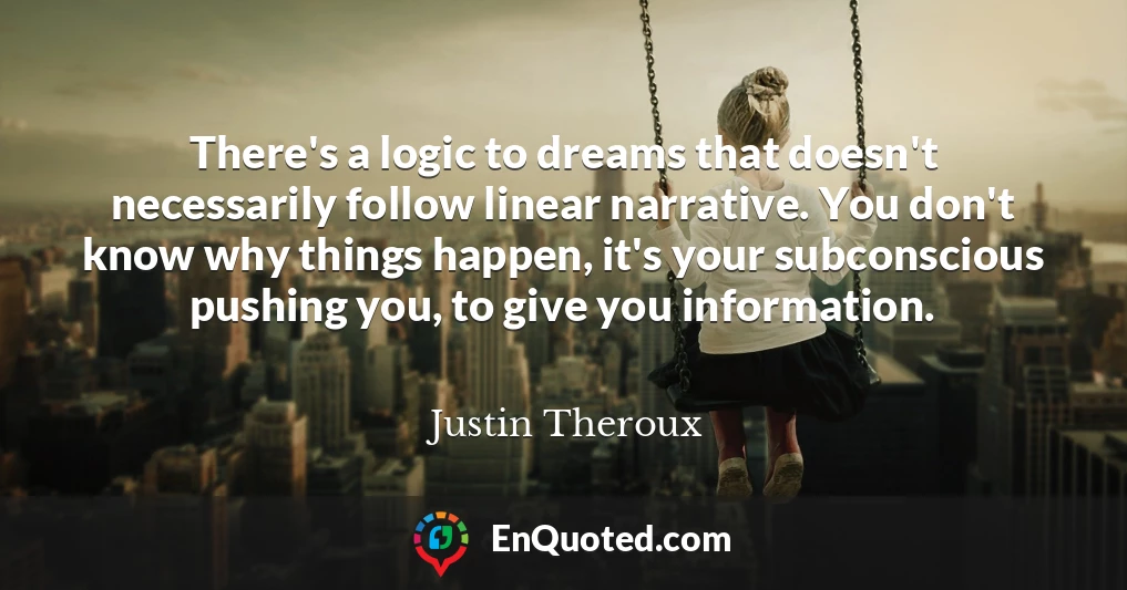There's a logic to dreams that doesn't necessarily follow linear narrative. You don't know why things happen, it's your subconscious pushing you, to give you information.