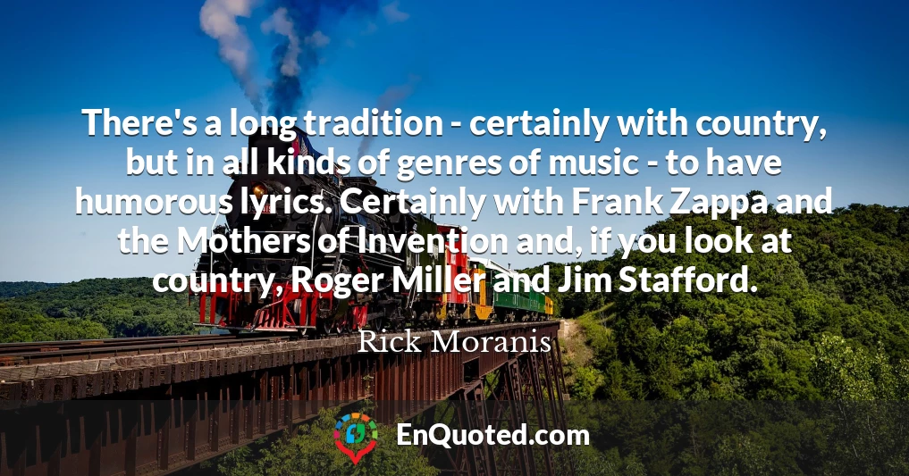 There's a long tradition - certainly with country, but in all kinds of genres of music - to have humorous lyrics. Certainly with Frank Zappa and the Mothers of Invention and, if you look at country, Roger Miller and Jim Stafford.