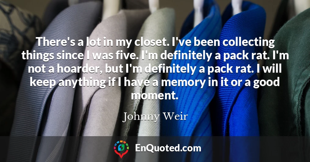 There's a lot in my closet. I've been collecting things since I was five. I'm definitely a pack rat. I'm not a hoarder, but I'm definitely a pack rat. I will keep anything if I have a memory in it or a good moment.