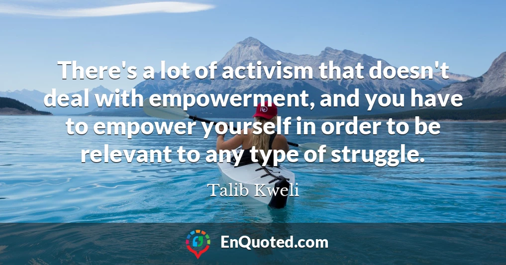 There's a lot of activism that doesn't deal with empowerment, and you have to empower yourself in order to be relevant to any type of struggle.