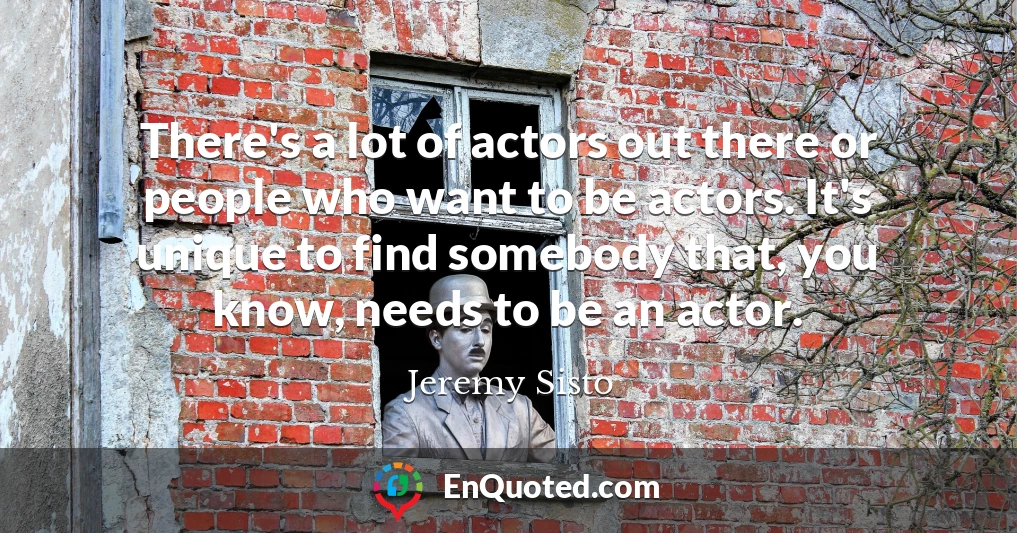 There's a lot of actors out there or people who want to be actors. It's unique to find somebody that, you know, needs to be an actor.
