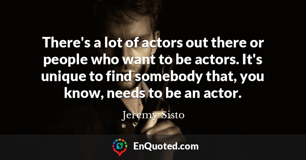 There's a lot of actors out there or people who want to be actors. It's unique to find somebody that, you know, needs to be an actor.