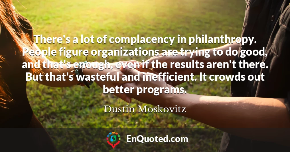 There's a lot of complacency in philanthropy. People figure organizations are trying to do good, and that's enough, even if the results aren't there. But that's wasteful and inefficient. It crowds out better programs.