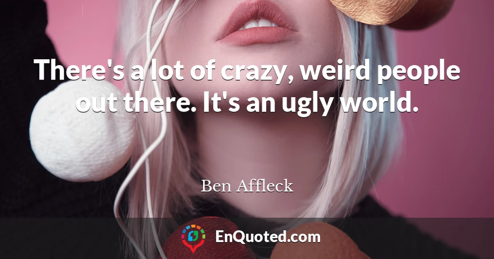 There's a lot of crazy, weird people out there. It's an ugly world.