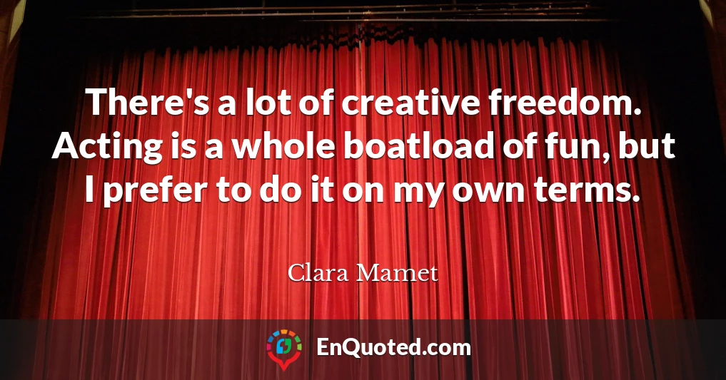 There's a lot of creative freedom. Acting is a whole boatload of fun, but I prefer to do it on my own terms.