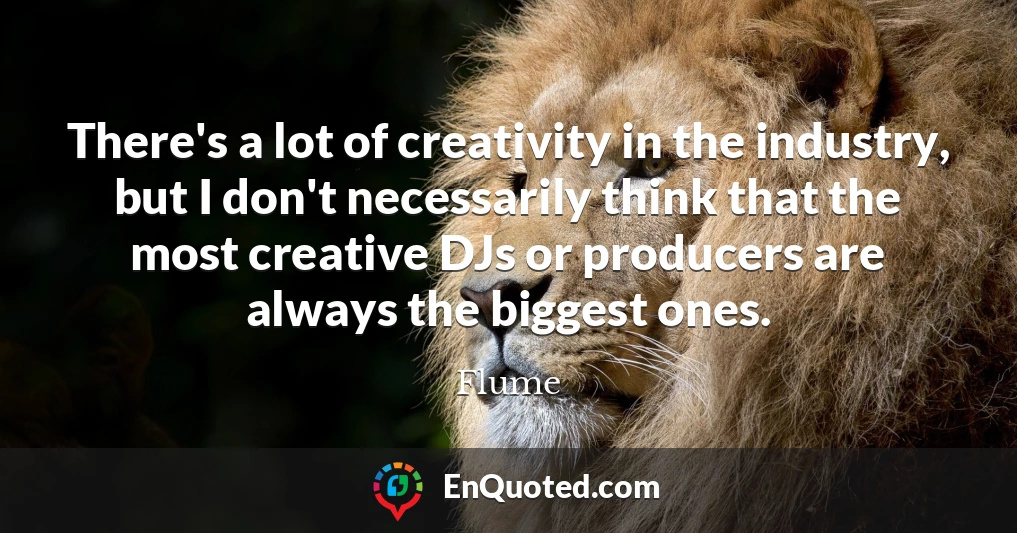 There's a lot of creativity in the industry, but I don't necessarily think that the most creative DJs or producers are always the biggest ones.