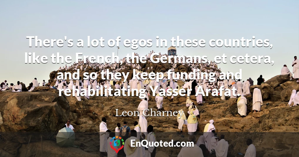 There's a lot of egos in these countries, like the French, the Germans, et cetera, and so they keep funding and rehabilitating Yasser Arafat.