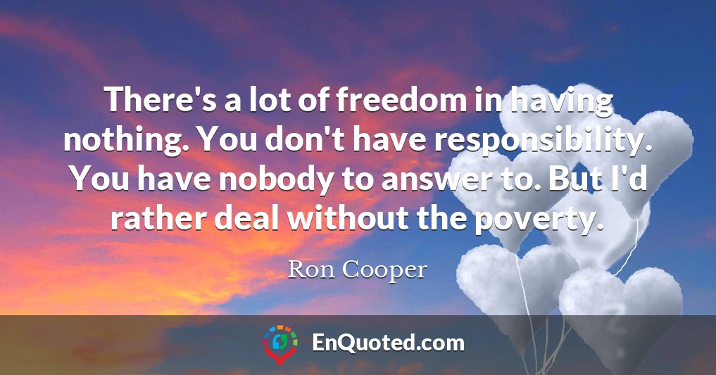 There's a lot of freedom in having nothing. You don't have responsibility. You have nobody to answer to. But I'd rather deal without the poverty.