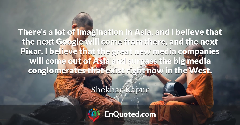 There's a lot of imagination in Asia, and I believe that the next Google will come from there, and the next Pixar. I believe that the great new media companies will come out of Asia and surpass the big media conglomerates that exist right now in the West.