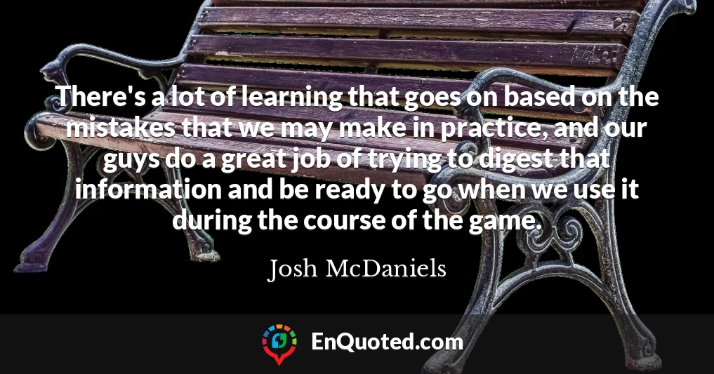 There's a lot of learning that goes on based on the mistakes that we may make in practice, and our guys do a great job of trying to digest that information and be ready to go when we use it during the course of the game.