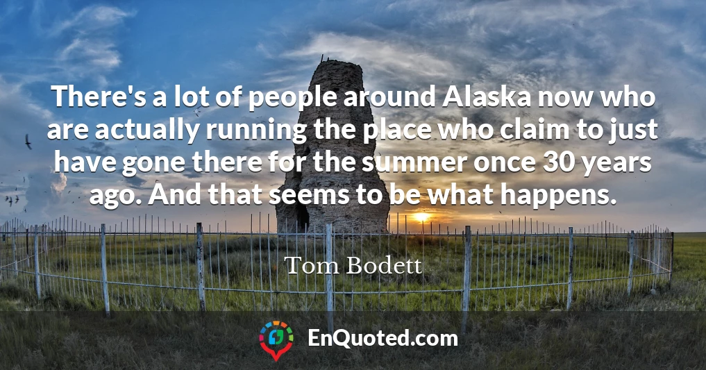 There's a lot of people around Alaska now who are actually running the place who claim to just have gone there for the summer once 30 years ago. And that seems to be what happens.