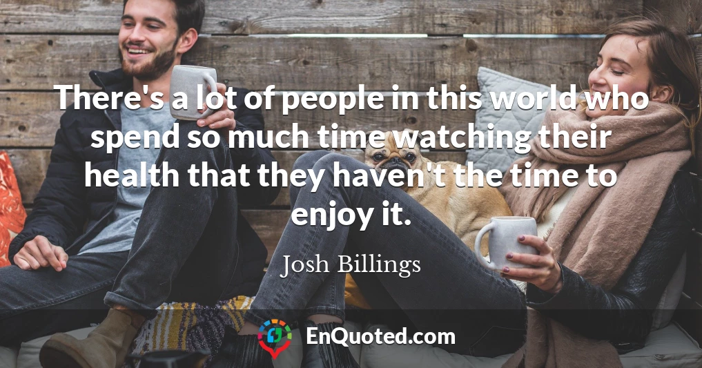 There's a lot of people in this world who spend so much time watching their health that they haven't the time to enjoy it.