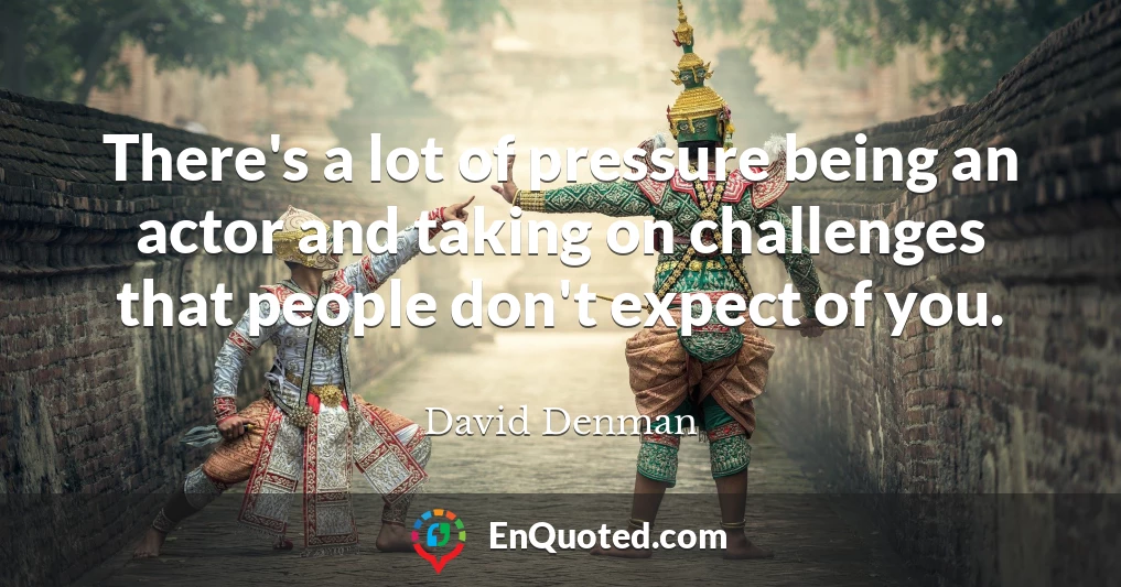 There's a lot of pressure being an actor and taking on challenges that people don't expect of you.
