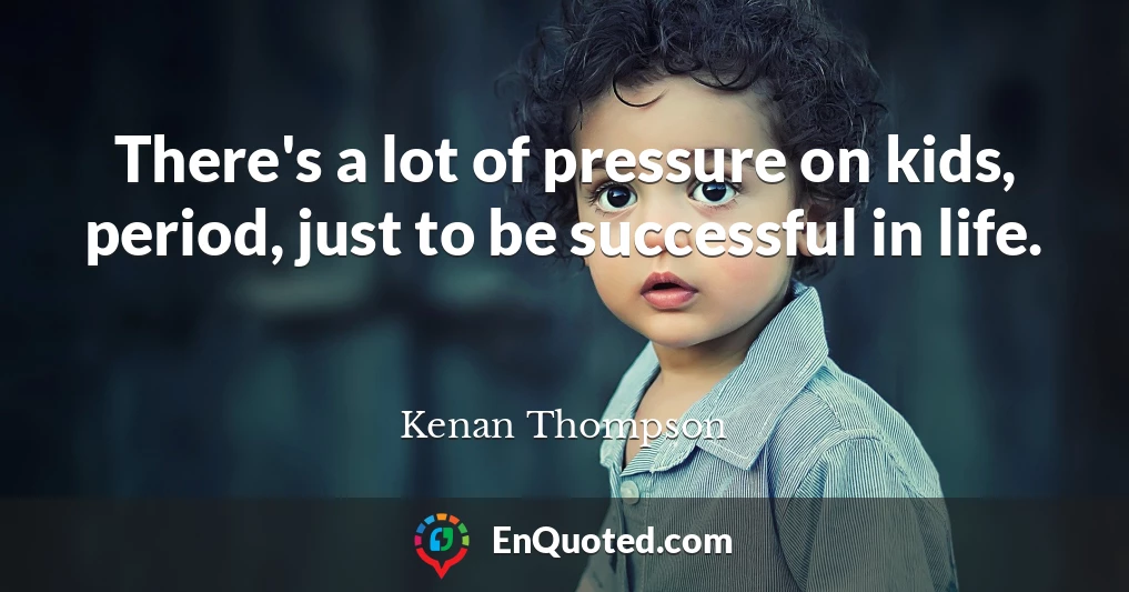 There's a lot of pressure on kids, period, just to be successful in life.