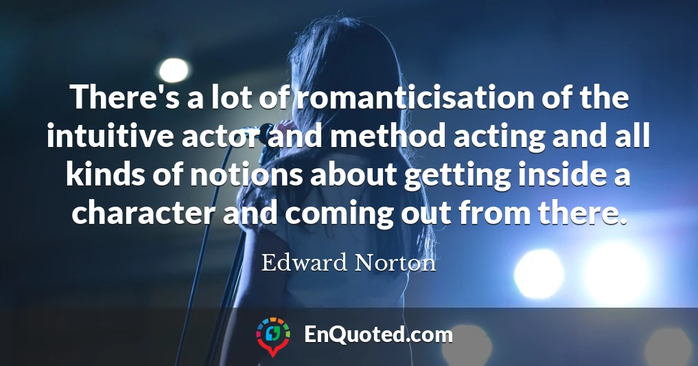 There's a lot of romanticisation of the intuitive actor and method acting and all kinds of notions about getting inside a character and coming out from there.