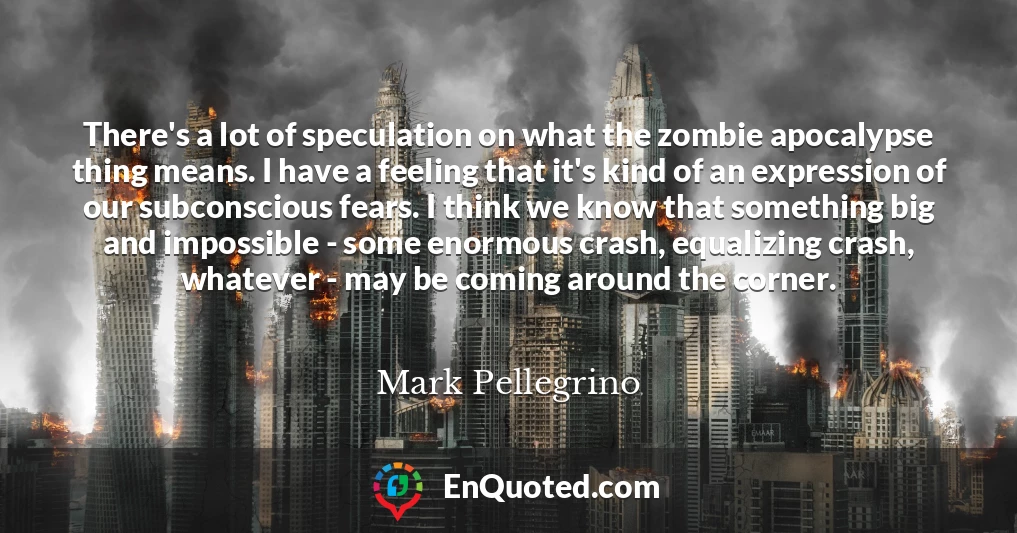There's a lot of speculation on what the zombie apocalypse thing means. I have a feeling that it's kind of an expression of our subconscious fears. I think we know that something big and impossible - some enormous crash, equalizing crash, whatever - may be coming around the corner.