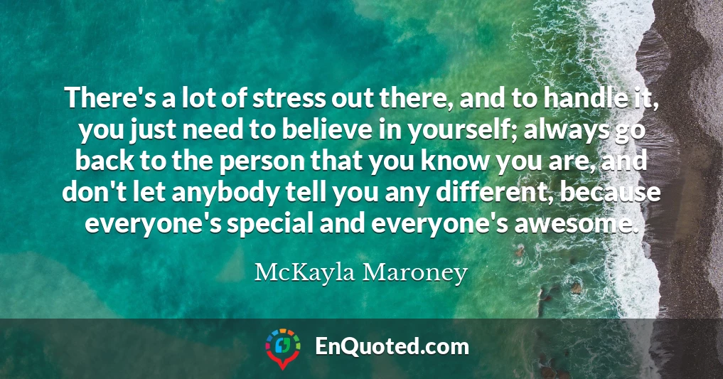 There's a lot of stress out there, and to handle it, you just need to believe in yourself; always go back to the person that you know you are, and don't let anybody tell you any different, because everyone's special and everyone's awesome.