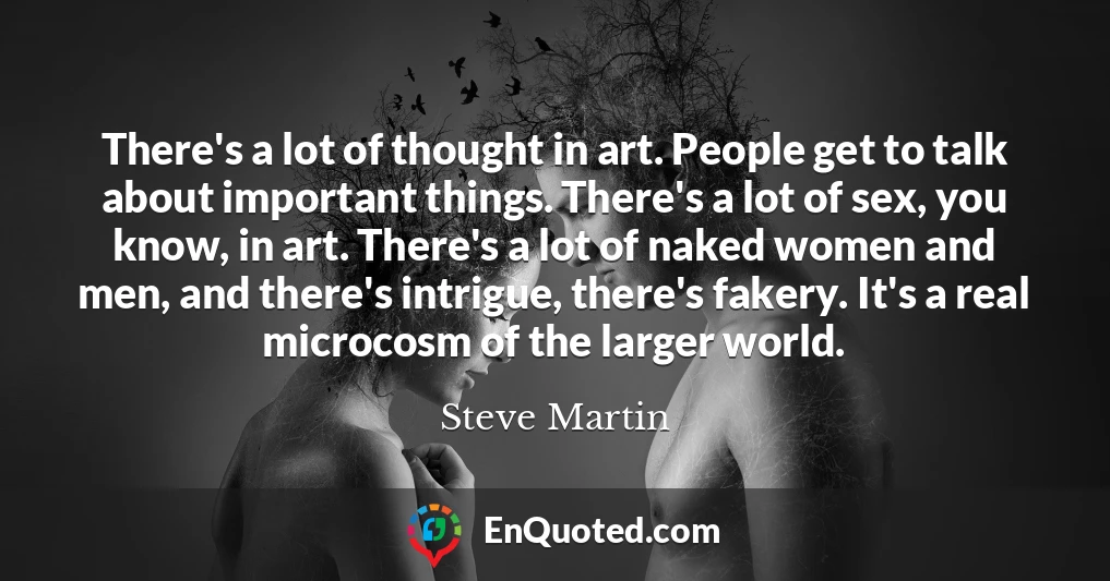 There's a lot of thought in art. People get to talk about important things. There's a lot of sex, you know, in art. There's a lot of naked women and men, and there's intrigue, there's fakery. It's a real microcosm of the larger world.