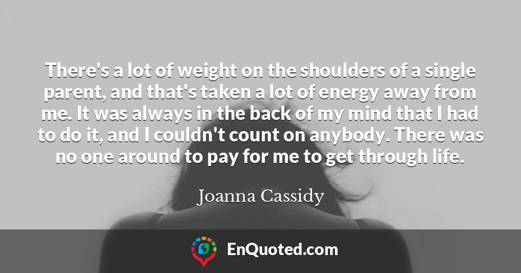 There's a lot of weight on the shoulders of a single parent, and that's taken a lot of energy away from me. It was always in the back of my mind that I had to do it, and I couldn't count on anybody. There was no one around to pay for me to get through life.