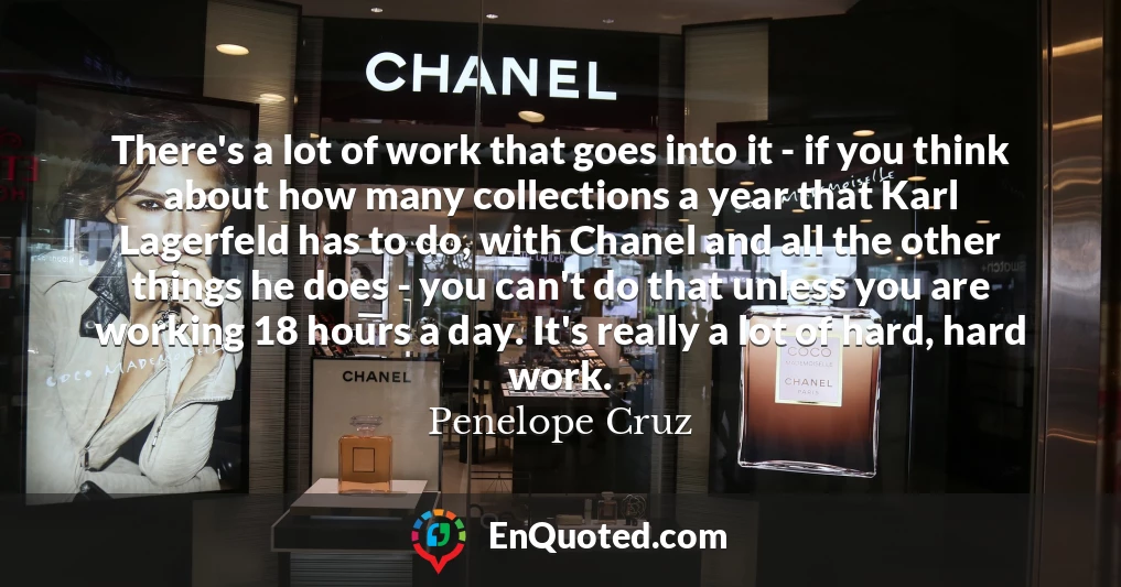 There's a lot of work that goes into it - if you think about how many collections a year that Karl Lagerfeld has to do, with Chanel and all the other things he does - you can't do that unless you are working 18 hours a day. It's really a lot of hard, hard work.