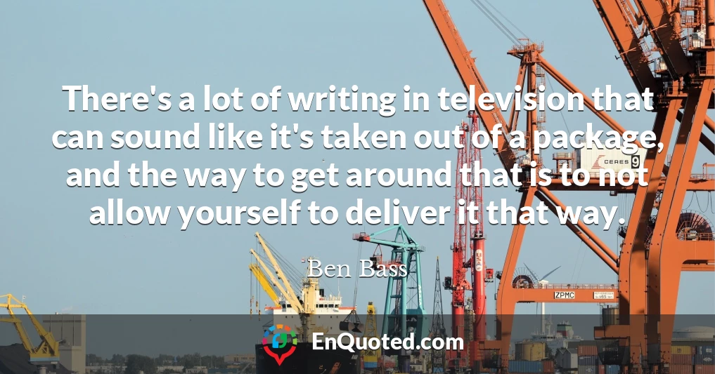 There's a lot of writing in television that can sound like it's taken out of a package, and the way to get around that is to not allow yourself to deliver it that way.