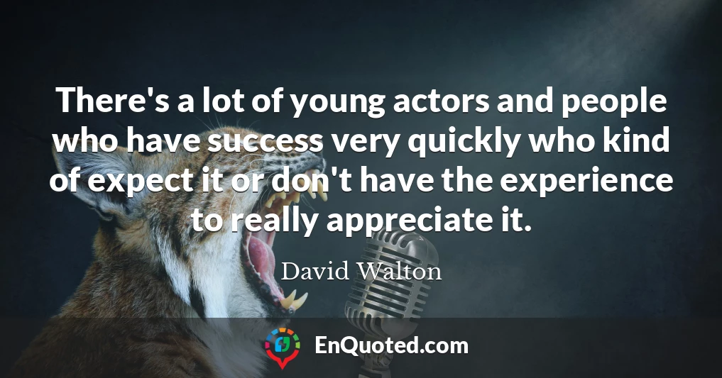 There's a lot of young actors and people who have success very quickly who kind of expect it or don't have the experience to really appreciate it.