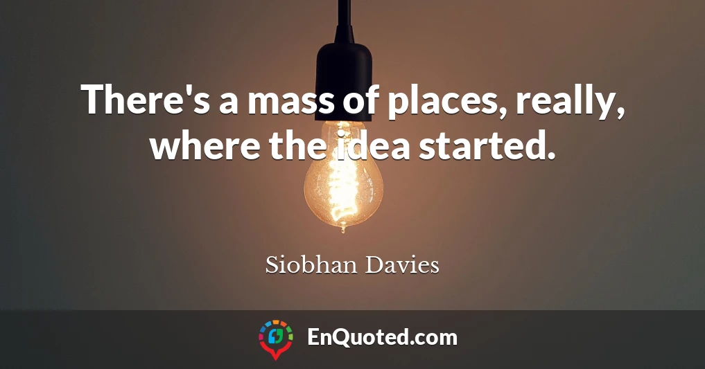 There's a mass of places, really, where the idea started.