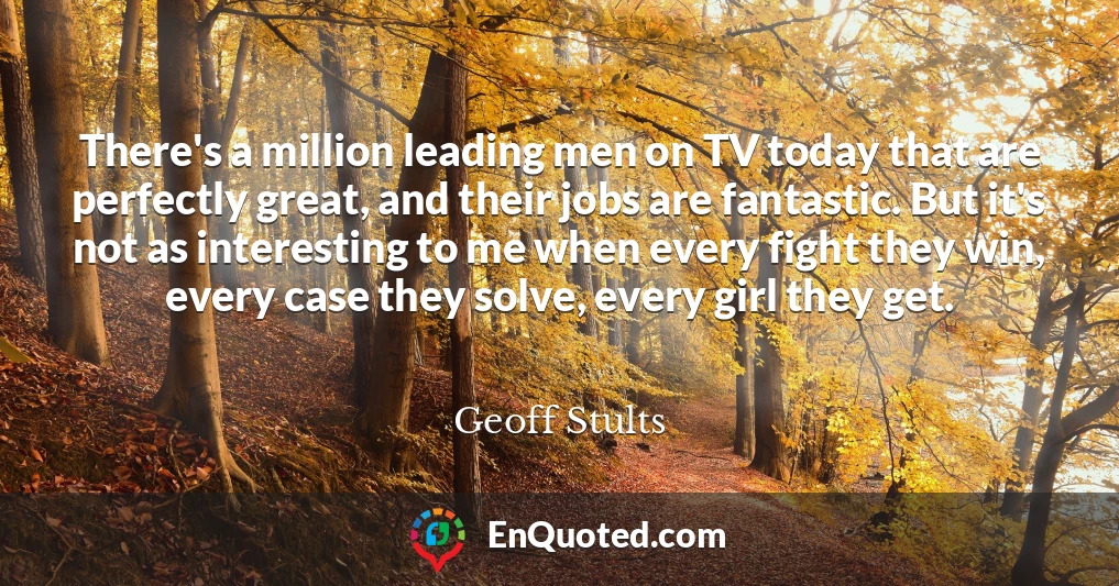 There's a million leading men on TV today that are perfectly great, and their jobs are fantastic. But it's not as interesting to me when every fight they win, every case they solve, every girl they get.