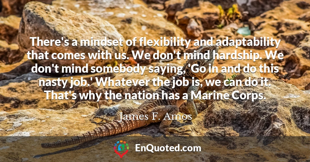 There's a mindset of flexibility and adaptability that comes with us. We don't mind hardship. We don't mind somebody saying, 'Go in and do this nasty job.' Whatever the job is, we can do it. That's why the nation has a Marine Corps.