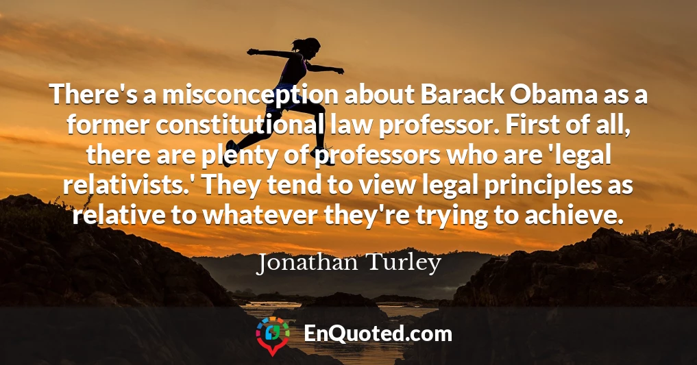 There's a misconception about Barack Obama as a former constitutional law professor. First of all, there are plenty of professors who are 'legal relativists.' They tend to view legal principles as relative to whatever they're trying to achieve.