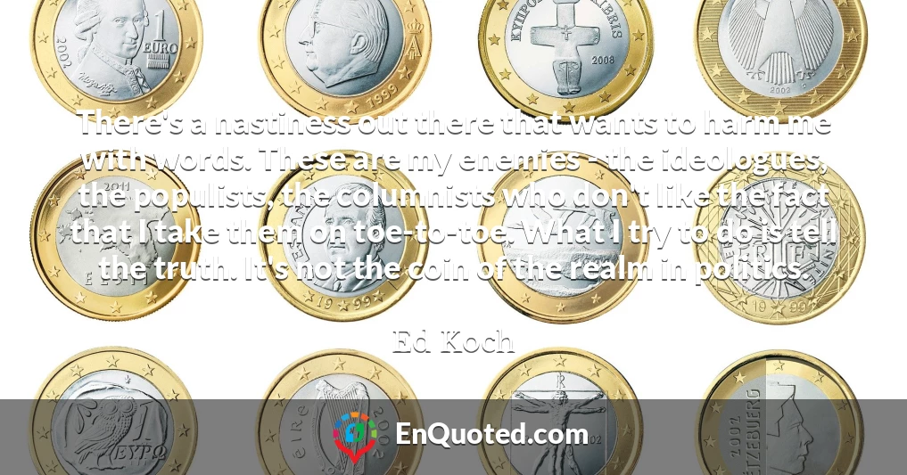 There's a nastiness out there that wants to harm me with words. These are my enemies - the ideologues, the populists, the columnists who don't like the fact that I take them on toe-to-toe. What I try to do is tell the truth. It's not the coin of the realm in politics.