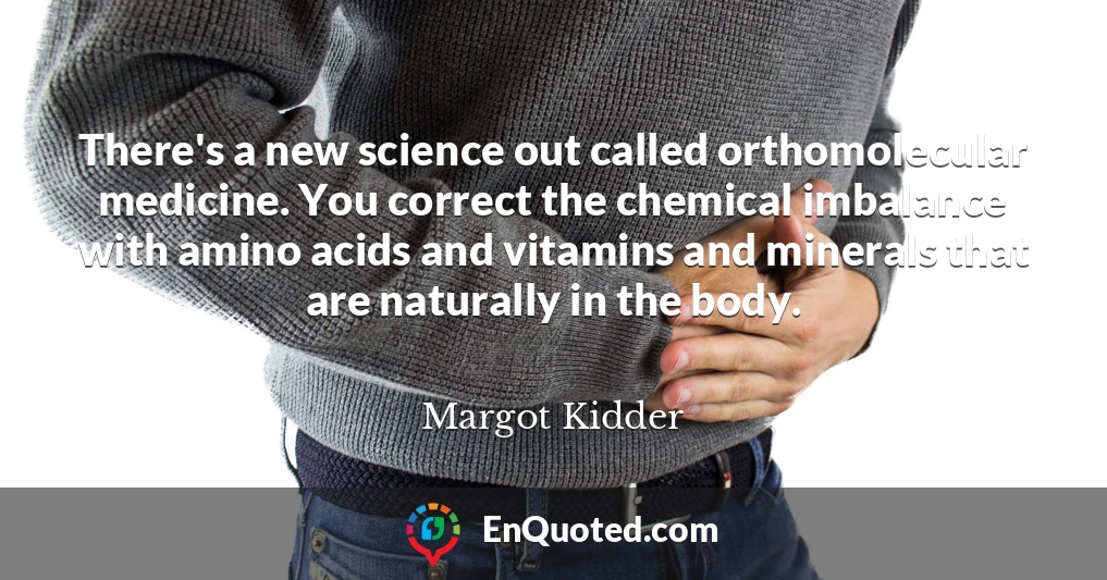 There's a new science out called orthomolecular medicine. You correct the chemical imbalance with amino acids and vitamins and minerals that are naturally in the body.