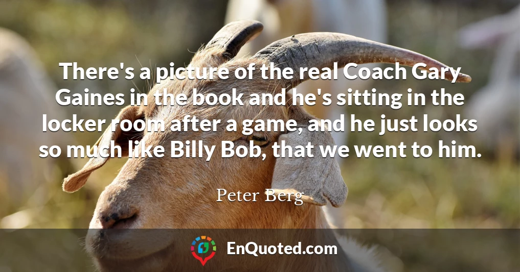 There's a picture of the real Coach Gary Gaines in the book and he's sitting in the locker room after a game, and he just looks so much like Billy Bob, that we went to him.